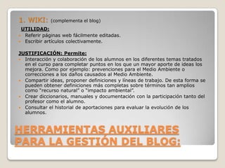 HERRAMIENTAS AUXILIARES
PARA LA GESTIÓN DEL BLOG:
1. WIKI: (complementa el blog)
UTILIDAD:
 Referir páginas web fácilmente editadas.
 Escribir artículos colectivamente.
JUSTIFICACIÓN: Permite:
 Interacción y colaboración de los alumnos en los diferentes temas tratados
en el curso para completar puntos en los que un mayor aporte de ideas los
mejora. Como por ejemplo: prevenciones para el Medio Ambiente o
correcciones a los daños causados al Medio Ambiente.
 Compartir ideas, proponer definiciones y líneas de trabajo. De esta forma se
pueden obtener definiciones más completas sobre términos tan amplios
como “recurso natural” o “impacto ambiental”.
 Crear diccionarios, manuales y documentación con la participación tanto del
profesor como el alumno.
 Consultar el historial de aportaciones para evaluar la evolución de los
alumnos.
 
