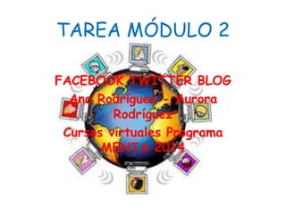 TAREA MÓDULO 2 
FACEBOOK TWITTER BLOG 
Ana Rodríguez - Aurora 
Rodríguez 
Cursos virtuales Programa 
MENTA 2014 
 