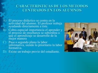 CARACTERISTICAS DE LOS METODOS CENTRADOS EN LOS ALUMNOS El proceso didáctico se centra en la actividad del alumno. El profesor trabaja ayudando directamente a éste.  Cobra especial importancia el aprender y el proceso de enseñanza se subordina a que el aprendizaje se desarrolle de la mejor manera Pasa a segundo plano la labor informativa, siendo lo prioritario la labor formativa.  Existe un trabajo previo del estudiante.  