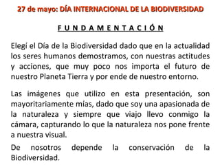 27 de mayo: DÍA INTERNACIONAL DE LA BIODIVERSIDAD

             FUNDAMENTACIÓN

Elegí el Día de la Biodiversidad dado que en la actualidad
los seres humanos demostramos, con nuestras actitudes
y acciones, que muy poco nos importa el futuro de
nuestro Planeta Tierra y por ende de nuestro entorno.

Las imágenes que utilizo en esta presentación, son
mayoritariamente mías, dado que soy una apasionada de
la naturaleza y siempre que viajo llevo conmigo la
cámara, capturando lo que la naturaleza nos pone frente
a nuestra visual.
De nosotros depende la conservación de la
Biodiversidad.
 