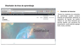 Diseñador de tiras de aprendizaje
 Diseñador de historias:
Donde los creadores de contenidos
de aprendizaje pueden construir
historias de aprendizaje utilizando el
repositorio de figuras, las podrán
colocar en una línea temporal que
permita diseñar una secuencia de
presentación, podrá además agregar
texto, luces y sonidos.
 