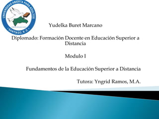 Yudelka Buret Marcano
Diplomado: Formación Docente en Educación Superior a
Distancia
Modulo I
Fundamentos de la Educación Superior a Distancia
Tutora: Yngrid Ramos, M.A.
 