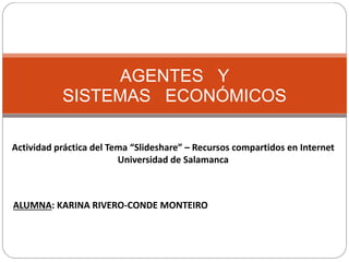 AGENTES Y
SISTEMAS ECONÓMICOS
Actividad práctica del Tema “Slideshare” – Recursos compartidos en Internet
Universidad de Salamanca
ALUMNA: KARINA RIVERO-CONDE MONTEIRO
 