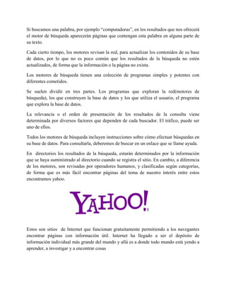 Si buscamos una palabra, por ejemplo “computadoras”, en los resultados que nos ofrecerá
el motor de búsqueda aparecerán páginas que contengan esta palabra en alguna parte de
su texto.
Cada cierto tiempo, los motores revisan la red, para actualizar los contenidos de su base
de datos, por lo que no es poco común que los resultados de la búsqueda no estén
actualizados, de forma que la información o la página no exista.
Los motores de búsqueda tienen una colección de programas simples y potentes con
diferentes cometidos.
Se suelen dividir en tres partes. Los programas que exploran la red(motores de
búsqueda), los que construyen la base de datos y los que utiliza el usuario, el programa
que explora la base de datos.
La relevancia o el orden de presentación de los resultados de la consulta viene
determinada por diversos factores que dependen de cada buscador. El tráfico, puede ser
uno de ellos.
Todos los motores de búsqueda incluyen instrucciones sobre cómo efectuar búsquedas en
su base de datos. Para consultarla, deberemos de buscar en un enlace que se llame ayuda.
En directorios los resultados de la búsqueda, estarán determinados por la información
que se haya suministrado al directorio cuando se registra el sitio. En cambio, a diferencia
de los motores, son revisadas por operadores humanos, y clasificadas según categorías,
de forma que es más fácil encontrar páginas del tema de nuestro interés entre estos
encontramos yahoo.
Estos son sitios de Internet que funcionan gratuitamente permitiendo a los navegantes
encontrar páginas con información útil. Internet ha llegado a ser el depósito de
información individual más grande del mundo y allá es a donde todo mundo está yendo a
aprender, a investigar y a encontrar cosas
 