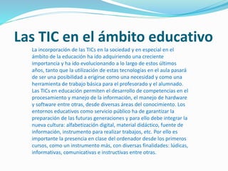 Las TIC en el ámbito educativo
La incorporación de las TICs en la sociedad y en especial en el
ámbito de la educación ha ido adquiriendo una creciente
importancia y ha ido evolucionando a lo largo de estos últimos
años, tanto que la utilización de estas tecnologías en el aula pasará
de ser una posibilidad a erigirse como una necesidad y como una
herramienta de trabajo básica para el profesorado y el alumnado.
Las TICs en educación permiten el desarrollo de competencias en el
procesamiento y manejo de la información, el manejo de hardware
y software entre otras, desde diversas áreas del conocimiento. Los
entornos educativos como servicio público ha de garantizar la
preparación de las futuras generaciones y para ello debe integrar la
nueva cultura: alfabetización digital, material didáctico, fuente de
información, instrumento para realizar trabajos, etc. Por ello es
importante la presencia en clase del ordenador desde los primeros
cursos, como un instrumento más, con diversas finalidades: lúdicas,
informativas, comunicativas e instructivas entre otras.
 