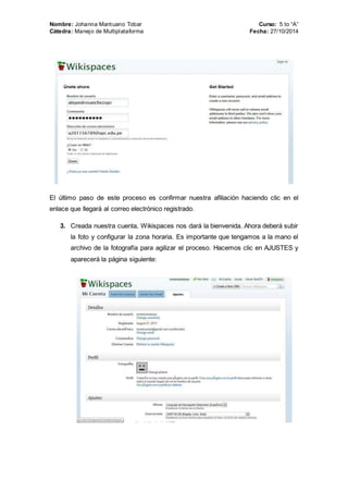 Nombre: Johanna Mantuano Tobar Curso: 5 to “A” 
Cátedra: Manejo de Multiplataforma Fecha: 27/10/2014 
El último paso de este proceso es confirmar nuestra afiliación haciendo clic en el 
enlace que llegará al correo electrónico registrado. 
3. Creada nuestra cuenta, Wikispaces nos dará la bienvenida. Ahora deberá subir 
la foto y configurar la zona horaria. Es importante que tengamos a la mano el 
archivo de la fotografía para agilizar el proceso. Hacemos clic en AJUSTES y 
aparecerá la página siguiente: 
 