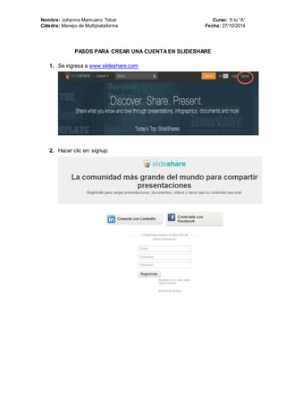 Nombre: Johanna Mantuano Tobar Curso: 5 to “A” 
Cátedra: Manejo de Multiplataforma Fecha: 27/10/2014 
PASOS PARA CREAR UNA CUENTA EN SLIDESHARE 
1. Se ingresa a www.slideshare.com 
2. Hacer clic en: signup. 
 
