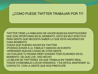 ¿COMO PUEDE TWITTER TRABAJAR POR TI?




TWITTER TIENE LA HABILIDAD DE HACER BASICAS ADAPTACIONES
QUE SON OPORTUNAS EN EL MOMENTO. ESTO ES MUY EFECTIVO
PARA GENTE QUE NECESITA SABER LO QUE ESTA HACIENDO EN
CADA MOMENTO.
COSAS QUE PUEDES HACER EN TWITTER:
•PODRAS AVISAR A LA FAMILIA Y AMIGOS UN EVENTO
•APRENDER NUEVAS COSAS DE OTRA GENTE
•ACTUALIZAR TU PAGINA WEBY AVISARA TODO ELMUNDO EN EL
MOMENTO DE QUE LOS HAS HECHO
LO MEJOR DE TWITTERES ES QUE TRABAJA EN TIEMPO REAL
TODOS VIVIMOSBAJO LOCOS HORARIOS Y ES DIFICIL MANTENER EL
CONTACTO CON LA GENTE QUE NOS PREOCUPE
 