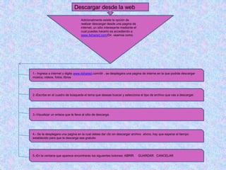 Descargar desde la web

                                    Adicionalmente existe la opción de
                                    realizar descargar desde una pagina de
                                    internet, un sitio interesante mediante el
                                    cual puedes hacerlo es accediendo a
                                    www.4shared.com/Dir. veamos como




1.- Ingresa a internet y digita www.4shared.com/dir , se desplegara una pagina de interne en la que podrás descargar
música, videos, fotos, libros




2.-Escribe en el cuadro de búsqueda el tema que deseas buscar y selecciona el tipo de archivo que vas a descargar.




3.-Visualizar un enlace que te lleva al sitio de descarga.




4.- Se te desplegara una pagina en la cual debes dar clic en descargar archivo ahora, hay que esperar el tiempo
establecido para que la descarga sea gratuito




5.-En la ventana que aparece encontraras los siguientes botones: ABRIR           GUARDAR CANCELAR
 