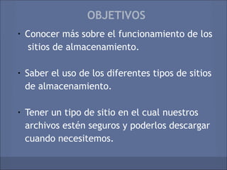 OBJETIVOS
•   Conocer más sobre el funcionamiento de los
     sitios de almacenamiento.

•   Saber el uso de los diferentes tipos de sitios
    de almacenamiento.

•   Tener un tipo de sitio en el cual nuestros
    archivos estén seguros y poderlos descargar
    cuando necesitemos.
 