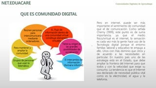 .
Grupos de personas
que usan la
telemática.
Para mantener y
ampliar la
comunidad.
Reúnen personas
para
intercomunicarse
mediante
ordenadores.
El intercambio de
información
(formal e informal)
EL Flujo de
información dentro de
una comunidad virtual
constituye elementos
virtuales.
Tiene su origen en
las grandes
posibilidades de
socialización
Pero en internet, puede ser más
importante el sentimiento de comunidad
que el de comunicación. Como señala
Cherny (1999), este punto es de suma
importancia, ya que el medio
físico/virtual es el internet, la sensación
es cada vez más la gente hace uso de la
Tecnología digital porque el entorno
familiar, laboral y educativo te empuja a
ello. Unos con más dominio que otros y
de acuerdo a las necesidades en
particular. En nuestro país uno de las
estrategia está en el Estado, que debe
ampliar la frontera del Internet para que
todos y con la velocidad que exige su
consumo. La tendencia es que el Internet
sea declarado de necesidad pública vital
como es la electricidad, el agua y la
telefonía.
 