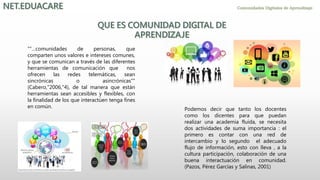 "“…comunidades de personas, que
comparten unos valores e intereses comunes,
y que se comunican a través de las diferentes
herramientas de comunicación que nos
ofrecen las redes telemáticas, sean
sincrónicas o asincrónicas”"
(Cabero,"2006,"4), de tal manera que están
herramientas sean accesibles y flexibles, con
la finalidad de los que interactúen tenga fines
en común. Podemos decir que tanto los docentes
como los dicentes para que puedan
realizar una academia fluida, se necesita
dos actividades de suma importancia : el
primero es contar con una red de
intercambio y lo segundo el adecuado
flujo de información, esto con lleva , a la
cultura participación, colaboración de una
buena interactuación en comunidad.
(Pazos, Pérez Garcías y Salinas, 2001)
 