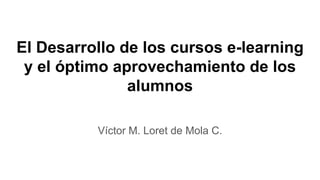El Desarrollo de los cursos e-learning
y el óptimo aprovechamiento de los
alumnos
Víctor M. Loret de Mola C.
 