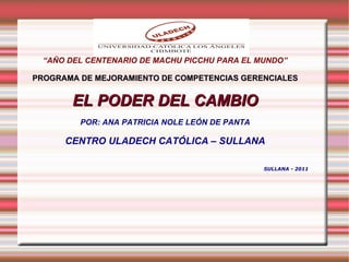 “ AÑO DEL CENTENARIO DE MACHU PICCHU PARA EL MUNDO” PROGRAMA DE MEJORAMIENTO DE COMPETENCIAS GERENCIALES EL PODER DEL CAMBIO POR: ANA PATRICIA NOLE LEÓN DE PANTA CENTRO ULADECH CATÓLICA – SULLANA SULLANA - 2011 