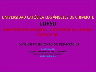 UNIVERSIDAD CATÓLICA LOS ÁNGELES DE CHIMBOTE CURSO MARKETING RELACIONAL  Y ATENCIÓN AL USUARIO TAREA N° 08    DIVISIÓN DE INNOVACIÓN PEDAGÓGICA   PARTICIPANTE:  CAMONES MALDONADO RAFAEL DIOMEDES http://innovacionsaludyeducacion.blogspot.com Ver la Publicación. 