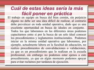 Cuál de estas ideas sería la más fácil poner en práctica El trabajo en equipo en busca del bien común, sin perjuicio alguno no debe ser una idea difícil de realizar, al contrario debe prevalecer en toda unidad operativa, dado que es una excelente oportunidad en busca de ideales en conjunto.  Todos los que laboramos en las diferentes áreas podemos capacitarnos entre si por la busca de un solo ideal conocer los procedimientos y reglamentos institucionales.  Podemos iniciar en la misma unidad operativa que laboramos, por ejemplo, actualmente labora en la facultad de educación, no realizo procedimientos de convalidaciones o validaciones, ya que es un procedimiento que lo realizan en la escuela profesional, sin embargo no podemos estar ajenos a este procedimiento, ya que en algún momento podemos apoyar para evitar reclamos por tardanza de ejecución. 