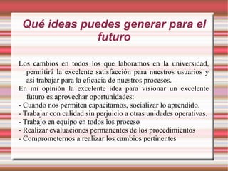 Qué ideas puedes generar para el futuro Los cambios en todos los que laboramos en la universidad, permitirá la excelente satisfacción para nuestros usuarios y así trabajar para la eficacia de nuestros procesos. En mi opinión la excelente idea para visionar un excelente futuro es aprovechar oportunidades: - Cuando nos permiten capacitarnos, socializar lo aprendido. - Trabajar con calidad sin perjuicio a otras unidades operativas. - Trabajo en equipo en todos los proceso - Realizar evaluaciones permanentes de los procedimientos - Comprometernos a realizar los cambios pertinentes 