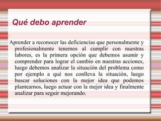 Qué debo aprender Aprender a reconocer las deficiencias que personalmente y profesionalmente tenemos al cumplir con nuestras labores, es la primera opción que debemos asumir y comprender para lograr el cambio en nuestras acciones, luego debemos analizar la situación del problema como por ejemplo a qué nos conlleva la situación, luego buscar soluciones con la mejor idea que podemos plantearnos, luego actuar con la mejor idea y finalmente analizar para seguir mejorando. 