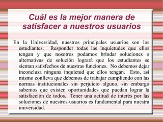 Cuál es la mejor manera de satisfacer a nuestros usuarios En la Universidad, nuestros principales usuarios son los estudiantes.  Responder todas las inquietudes que ellos tengan y que nosotros podamos brindar soluciones o alternativas de solución logrará que los estudiantes se sientan satisfechos de nuestras funciones.  No debemos dejar inconclusa ninguna inquietud que ellos tengan.  Esto, así mismo conlleva que debemos de trabajar cumpliendo con las normas institucionales sin perjuicio alguno, sin embargo sabemos que existen oportunidades que puedan lograr la satisfacción de todos.  Tener una actitud de interés por las soluciones de nuestros usuarios es fundamental para nuestra universidad. 