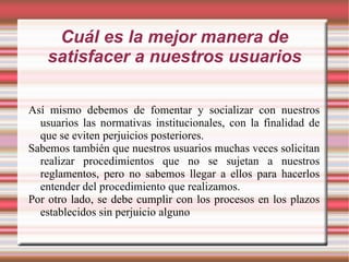 Cuál es la mejor manera de satisfacer a nuestros usuarios Así mismo debemos de fomentar y socializar con nuestros usuarios las normativas institucionales, con la finalidad de que se eviten perjuicios posteriores. Sabemos también que nuestros usuarios muchas veces solicitan realizar procedimientos que no se sujetan a nuestros reglamentos, pero no sabemos llegar a ellos para hacerlos entender del procedimiento que realizamos. Por otro lado, se debe cumplir con los procesos en los plazos establecidos sin perjuicio alguno 