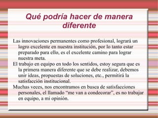 Qué podría hacer de manera diferente Las innovaciones permanentes como profesional, logrará un logro excelente en nuestra institución, por lo tanto estar preparado para ello, es el excelente camino para lograr nuestra meta. El trabajo en equipo en todo los sentidos, estoy segura que es la primera manera diferente que se debe realizar, debemos unir ideas, propuestas de soluciones, etc., permitirá la satisfacción institucional. Muchas veces, nos encontramos en busca de satisfacciones personales, el llamado “me van a condecorar”, es no trabajar en equipo, a mi opinión. 