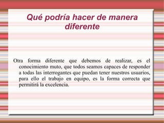 Qué podría hacer de manera diferente Otra forma diferente que debemos de realizar, es el conocimiento muto, que todos seamos capaces de responder a todas las interrogantes que puedan tener nuestros usuarios, para ello el trabajo en equipo, es la forma correcta que permitirá la excelencia. 