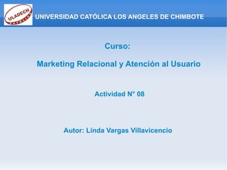 UNIVERSIDAD CATÓLICA LOS ANGELES DE CHIMBOTE Curso: Marketing Relacional y Atención al Usuario Actividad N° 08 Autor: Linda Vargas Villavicencio 