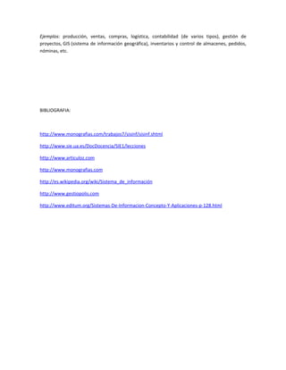 Ejemplos: producción, ventas, compras, logística, contabilidad (de varios tipos), gestión de
proyectos, GIS (sistema de información geográfica), inventarios y control de almacenes, pedidos,
nóminas, etc.




BIBLIOGRAFIA:



http://www.monografias.com/trabajos7/sisinf/sisinf.shtml

http://www.sie.ua.es/DocDocencia/SIE1/lecciones

http://www.articuloz.com

http://www.monografias.com

http://es.wikipedia.org/wiki/Sistema_de_información

http://www.gestiopolis.com

http://www.editum.org/Sistemas-De-Informacion-Concepto-Y-Aplicaciones-p-128.html
 