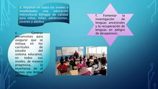 d. Impulsar en todos los niveles y
modalidades una educación
intercultural bilingüe de calidad
para niños, niñas, adolescentes,
jóvenes y adultos
e. Generar
mecanismos para
asegurar que se
incluya en los
currículos de
estudio del
sistema educativo,
en todos sus
niveles, de manera
progresiva, la
enseñanza de al
menos una lengua
ancestral.
f. Fomentar la
investigación de
lenguas ancestrales
y la recuperación de
lenguas en peligro
de desaparecer.
 