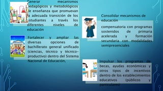 Generar mecanismos
pedagógicos y metodológicos
de enseñanza que promuevan
la adecuada transición de los
estudiantes a través los
diferentes niveles de
educación
Consolidar mecanismos de
educación
compensatoria con programas
sostenidos de primaria
acelerada y formación
secundaria con modalidades
semipresenciales
Fortalecer y ampliar las
diversas opciones de
bachillerato general unificado
(ciencias, técnico y técnico-
productivo) dentro del Sistema
Nacional de Educación, Impulsar los programas de
becas, ayudas económicas y
otros tipos de incentivos
dentro de los establecimientos
educativos (públicos y
particulares)
 