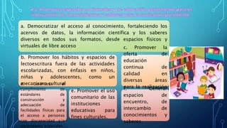 a. Democratizar el acceso al conocimiento, fortaleciendo los
acervos de datos, la información científica y los saberes
diversos en todos sus formatos, desde espacios físicos y
virtuales de libre acceso
b. Promover los hábitos y espacios de
lectoescritura fuera de las actividades
escolarizadas, con énfasis en niños,
niñas y adolescentes, como un
mecanismo culturald. Garantizar el
cumplimiento de
estándares de
construcción y
adecuación de
facilidades físicas para
el acceso a personas
con discapacidad y/o
necesidades especiales.
e. Promover el uso
comunitario de las
instituciones
educativas para
fines culturales.
c. Promover la
oferta de
educación
continua de
calidad en
diversas áreas
para la realización
personal
f. Generar
espacios de
encuentro, de
intercambio de
conocimientos y
saberes.
 