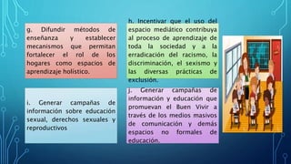 g. Difundir métodos de
enseñanza y establecer
mecanismos que permitan
fortalecer el rol de los
hogares como espacios de
aprendizaje holístico.
h. Incentivar que el uso del
espacio mediático contribuya
al proceso de aprendizaje de
toda la sociedad y a la
erradicación del racismo, la
discriminación, el sexismo y
las diversas prácticas de
exclusión.
i. Generar campañas de
información sobre educación
sexual, derechos sexuales y
reproductivos
j. Generar campañas de
información y educación que
promuevan el Buen Vivir a
través de los medios masivos
de comunicación y demás
espacios no formales de
educación.
 