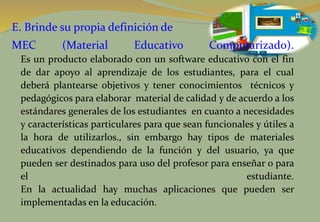 E. Brinde su propia definición de
MEC (Material Educativo Computarizado).
Es un producto elaborado con un software educativo con el fin
de dar apoyo al aprendizaje de los estudiantes, para el cual
deberá plantearse objetivos y tener conocimientos técnicos y
pedagógicos para elaborar material de calidad y de acuerdo a los
estándares generales de los estudiantes en cuanto a necesidades
y características particulares para que sean funcionales y útiles a
la hora de utilizarlos., sin embargo hay tipos de materiales
educativos dependiendo de la función y del usuario, ya que
pueden ser destinados para uso del profesor para enseñar o para
el estudiante.
En la actualidad hay muchas aplicaciones que pueden ser
implementadas en la educación.
 