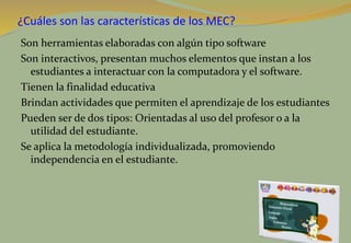¿Cuáles son las características de los MEC?
Son herramientas elaboradas con algún tipo software
Son interactivos, presentan muchos elementos que instan a los
estudiantes a interactuar con la computadora y el software.
Tienen la finalidad educativa
Brindan actividades que permiten el aprendizaje de los estudiantes
Pueden ser de dos tipos: Orientadas al uso del profesor o a la
utilidad del estudiante.
Se aplica la metodología individualizada, promoviendo
independencia en el estudiante.
 