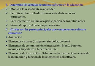 B. Determine las ventajas de utilizar software en la educación.
 Motiva a los estudiantes a aprender
 Permite el desarrollo de diversas actividades con los
estudiantes.
 Si es interactivo estimula la participación de los estudiantes
 Sirven de apoyo al docente para enseñar
C. ¿Cuáles son las partes principales que componen un software
educativo?
 Animación
 Elementos visuales (imágenes, símbolos, colores)
 Elementos de comunicación e interacción: Menú, botones,
mensajes, hipertexto e hipermedia, etc.
 Elementos de instrucción: Debe contener instrucciones claras de
la interacción y función de los elementos del software.
 