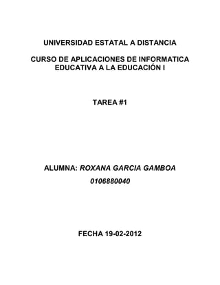 UNIVERSIDAD ESTATAL A DISTANCIA

CURSO DE APLICACIONES DE INFORMATICA
     EDUCATIVA A LA EDUCACIÓN I



              TAREA #1




   ALUMNA: ROXANA GARCIA GAMBOA
             0106880040




          FECHA 19-02-2012
 