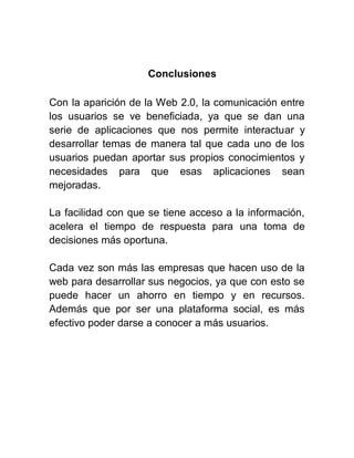 Conclusiones

Con la aparición de la Web 2.0, la comunicación entre
los usuarios se ve beneficiada, ya que se dan una
serie de aplicaciones que nos permite interactuar y
desarrollar temas de manera tal que cada uno de los
usuarios puedan aportar sus propios conocimientos y
necesidades para que esas aplicaciones sean
mejoradas.

La facilidad con que se tiene acceso a la información,
acelera el tiempo de respuesta para una toma de
decisiones más oportuna.

Cada vez son más las empresas que hacen uso de la
web para desarrollar sus negocios, ya que con esto se
puede hacer un ahorro en tiempo y en recursos.
Además que por ser una plataforma social, es más
efectivo poder darse a conocer a más usuarios.
 