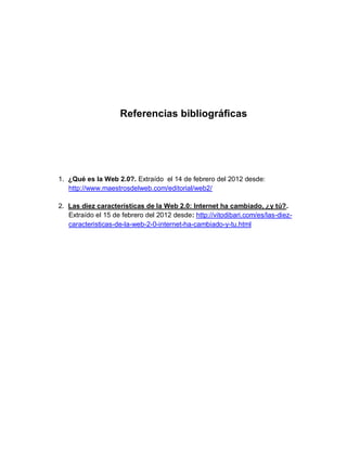 Referencias bibliográficas




1. ¿Qué es la Web 2.0?. Extraído el 14 de febrero del 2012 desde:
   http://www.maestrosdelweb.com/editorial/web2/

2. Las diez características de la Web 2.0: Internet ha cambiado, ¿y tú?.
   Extraído el 15 de febrero del 2012 desde: http://vitodibari.com/es/las-diez-
   caracteristicas-de-la-web-2-0-internet-ha-cambiado-y-tu.html
 