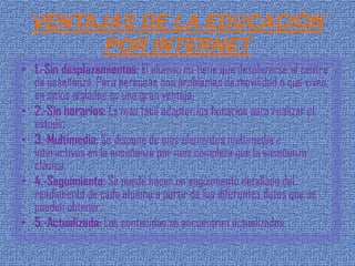 VENTAJAS DE LA EDUCACIÓN
        POR INTERNET
• 1.-Sin desplazamientos: El alumno no tiene que desplazarse al centro
  de enseñanza. Para personas con problemas de movilidad o que viven
  en sitios aislados es una gran ventaja.
• 2.-Sin horarios: Es más fácil adaptar los horarios para realizar el
  estudio .
• 3.-Multimedia: Se dispone de más elementos multimedia e
  interactivos en la enseñanza por mas completa que la enseñanza
  clásica.
• 4.-Seguimiento: Se puede hacer un seguimiento detallado del
  rendimiento de cada alumno a partir de los diferentes datos que se
  pueden obtener.
• 5.-Actualizada: Los contenidos se encuentran actualizados.
 