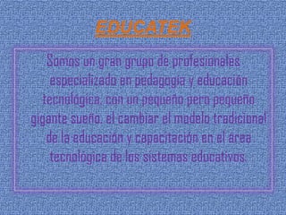 EDUCATEK
    Somos un gran grupo de profesionales
     especializado en pedagogía y educación
   tecnológica, con un pequeño pero pequeño
gigante sueño, el cambiar el modelo tradicional
    de la educación y capacitación en el área
     tecnológica de los sistemas educativos.
 
