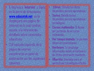 • 1.-Ingresa a Internet y digita   • Libros: Detalla los libros
  en la barra de direcciones         disponibles para el aprendizaje.
  www.educatek.net se te           • Textos: Detalla textos
                                     disponibles para el aprendizaje
  desplegará una página de           tecnológico.
  internet en la cual tendrás      • Cursos multimedia: Si desea
  acceso a la información            ser partícipe de un curso
  detallada sobre contenidos         multimedia.
  educativos.                      • Por tiempo limitado: Te permite
                                     observar promociones.
• 2.Al costado izquierdo de la
                                   • Hardware: Te despliega
  página de internet                 información sobre el hardware
  encontrarás un panel de            de última generación existente.
  exploración con las siguientes   • Albertito: Diseñado para el
  opciones:                          aprendizaje tecnológico infantil.
 