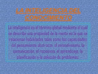 LA INTELIGENCIA DEL
        CONOCIMIENTO
La inteligencia es el término global mediante el cual
se describe una propiedad de la mente en la que se
relacionan habilidades tales como las capacidades
  del pensamiento abstracto, el entendimiento, la
    comunicación, el raciocinio, el aprendizaje, la
      planificación y la solución de problemas:
 