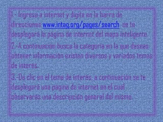 1.- Ingresa a internet y digita en la barra de
direcciones www.intag.org/pages/search se te
desplegará la página de internet del mapa inteligente.
2.-A continuación busca la categoría en la que deseas
obtener información existen diversos y variados temas
de interés.
3.-Da clic en el tema de interés, a continuación se te
desplegará una página de internet en el cual
observarás una descripción general del mismo.
 