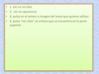 •   1. clic en mi sitio
•   2. clic en apariencia
•   3. pulsa en el enlace o imagen del tema que quieres utilizar.
•   4. pulsa “ver sitio” un enlace que se encuentra en la parte
    superior.
 