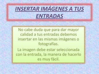INSERTAR IMÁGENES A TUS
       ENTRADAS

 No cabe duda que para dar mayor
   calidad a tus entradas debemos
 insertar en las mismas imágenes o
              fotografías.
 La imagen debe estar seleccionada
con la entrada, la manera de hacerlo
             es muy fácil.
 