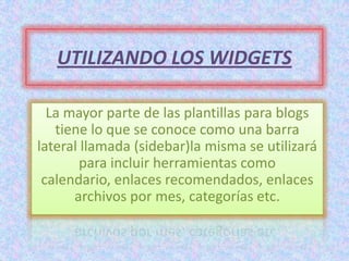 UTILIZANDO LOS WIDGETS

  La mayor parte de las plantillas para blogs
   tiene lo que se conoce como una barra
lateral llamada (sidebar)la misma se utilizará
        para incluir herramientas como
 calendario, enlaces recomendados, enlaces
      archivos por mes, categorías etc.
 