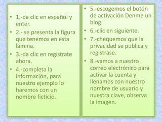 • 5.-escogemos el botón
• 1.-da clic en español y       de activación Denme un
  enter.                        blog.
• 2.- se presenta la figura   • 6.-clic en siguiente.
  que tenemos en esta         • 7.-chequemos que la
  lámina.                       privacidad se publica y
• 3.-da clic en regístrate      registrase.
  ahora.                      • 8.-vamos a nuestro
• 4.-completa la                correo electrónico para
  información, para             activar la cuenta y
  nuestro ejemplo lo            llenamos con nuestro
  haremos con un                nombre de usuario y
  nombre ficticio.              nuestra clave, observa
                                la imagen.
 