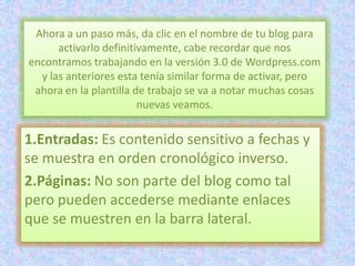 Ahora a un paso más, da clic en el nombre de tu blog para
      activarlo definitivamente, cabe recordar que nos
encontramos trabajando en la versión 3.0 de Wordpress.com
  y las anteriores esta tenía similar forma de activar, pero
 ahora en la plantilla de trabajo se va a notar muchas cosas
                        nuevas veamos.


1.Entradas: Es contenido sensitivo a fechas y
se muestra en orden cronológico inverso.
2.Páginas: No son parte del blog como tal
pero pueden accederse mediante enlaces
que se muestren en la barra lateral.
 
