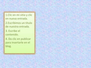 1.Clic en mi sitio y clic
en nueva entrada.
2.Escribimos un titulo
de nuestra entrada.
3. Escribe el
contenido.
4. Da clic en publicar
para insertarle en el
blog.
 