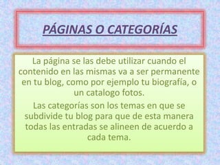 PÁGINAS O CATEGORÍAS

    La página se las debe utilizar cuando el
contenido en las mismas va a ser permanente
 en tu blog, como por ejemplo tu biografía, o
               un catalogo fotos.
    Las categorías son los temas en que se
  subdivide tu blog para que de esta manera
  todas las entradas se alineen de acuerdo a
                  cada tema.
 